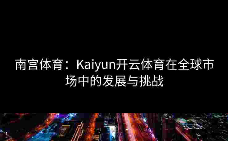 南宫体育：Kaiyun开云体育在全球市场中的发展与挑战