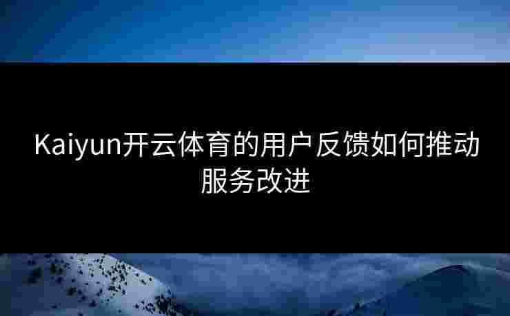 Kaiyun开云体育的用户反馈如何推动服务改进