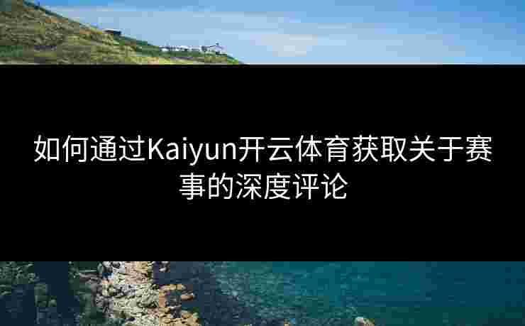如何通过Kaiyun开云体育获取关于赛事的深度评论
