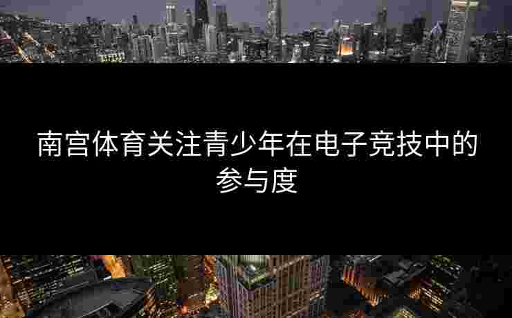 南宫体育关注青少年在电子竞技中的参与度