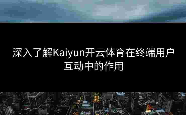 深入了解Kaiyun开云体育在终端用户互动中的作用