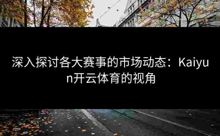 深入探讨各大赛事的市场动态：Kaiyun开云体育的视角