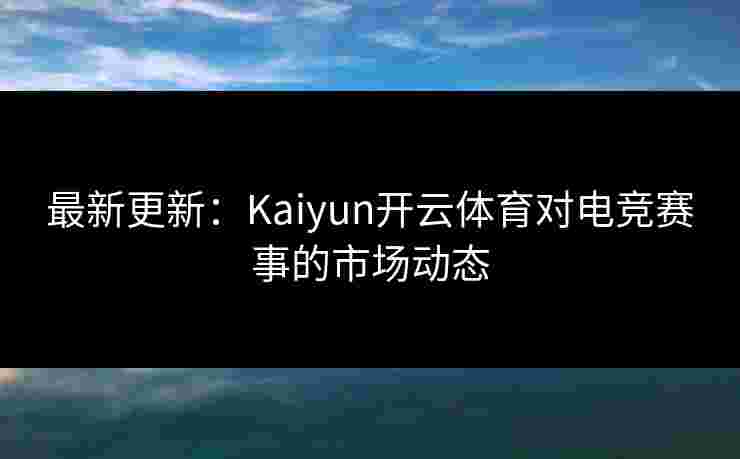 最新更新：Kaiyun开云体育对电竞赛事的市场动态