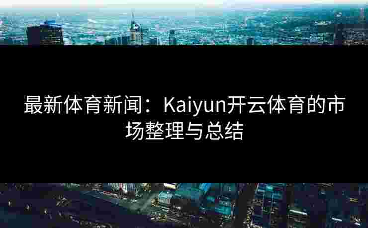 最新体育新闻：Kaiyun开云体育的市场整理与总结