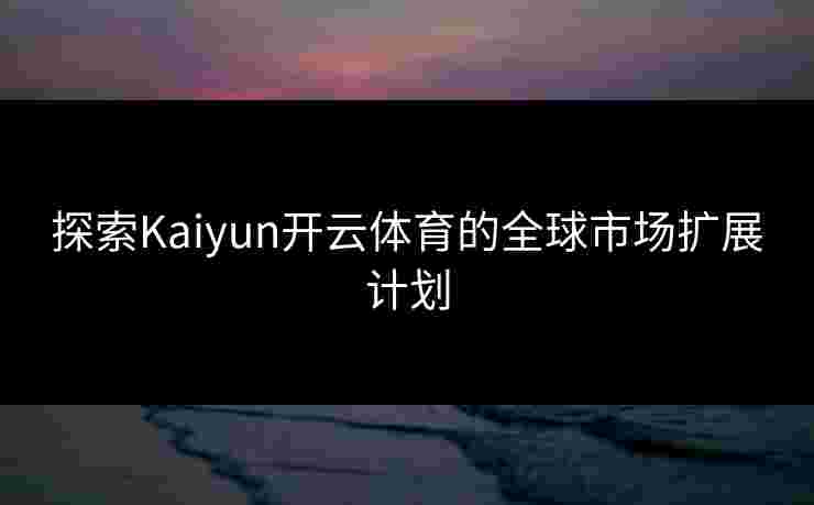 探索Kaiyun开云体育的全球市场扩展计划