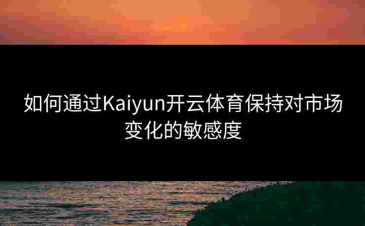 如何通过Kaiyun开云体育保持对市场变化的敏感度
