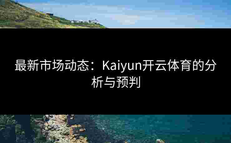 最新市场动态：Kaiyun开云体育的分析与预判