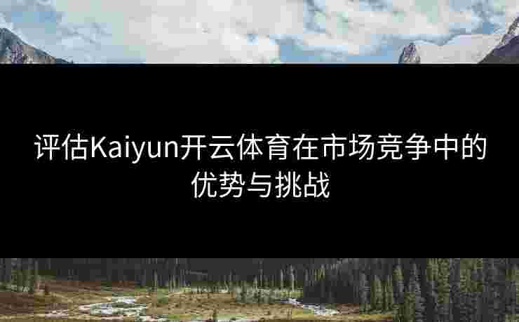 评估Kaiyun开云体育在市场竞争中的优势与挑战