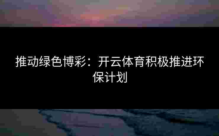 推动绿色博彩：开云体育积极推进环保计划
