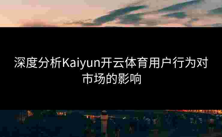 深度分析Kaiyun开云体育用户行为对市场的影响