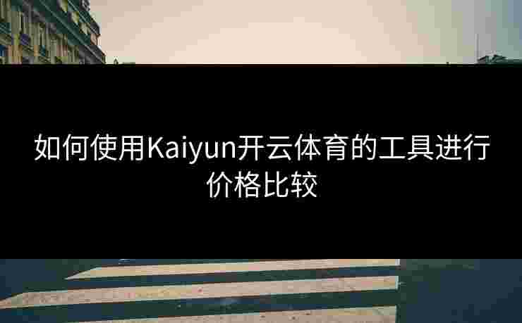如何使用Kaiyun开云体育的工具进行价格比较